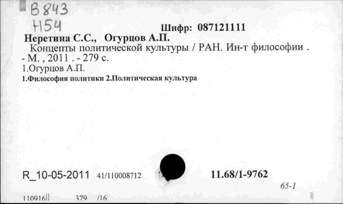 ﻿- 8 Ш
Н5Ч	Шифр: 087121111
Неретина С.С., Огурцов А.П.
Концепты политической культуры / РАН. Ин-т философии . -М. ,2011 .-279 с.
1.Огурцов А.П.
ГФилософия политики 2.Политическая культура
К_1 0-05-201 1 41/110008712
11.68/1-9762
65-1
11091611	179 /16